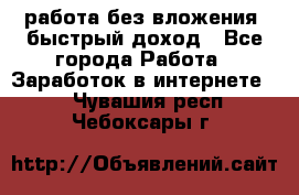 работа без вложения, быстрый доход - Все города Работа » Заработок в интернете   . Чувашия респ.,Чебоксары г.